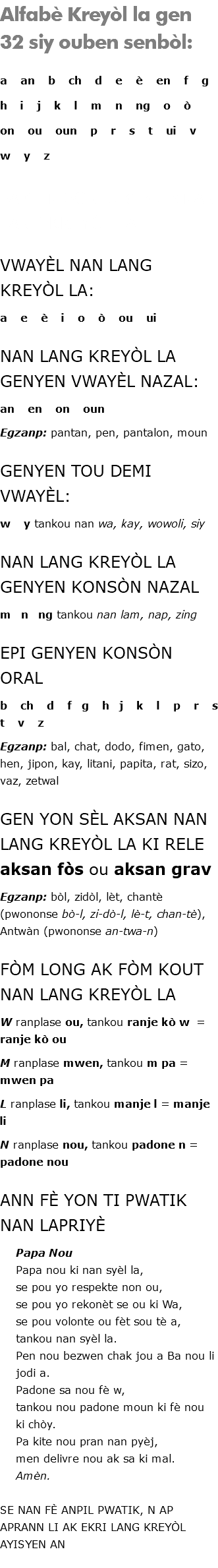 Alfabè Kreyòl la gen 32 siy ouben senbòl: a an b ch d e è en f g h i j k l m n ng o ò on ou oun p r s t ui v w y z PA GEN SON u, c, q, x NAN LANG KREYÒL LA VWAYÈL NAN LANG KREYÒL LA: a e è i o ò ou ui NAN LANG KREYÒL LA GENYEN VWAYÈL NAZAL: an en on oun Egzanp: pantan, pen, pantalon, moun GENYEN TOU DEMI VWAYÈL: w y tankou nan wa, kay, wowoli, siy NAN LANG KREYÒL LA GENYEN KONSÒN NAZAL m n ng tankou nan lam, nap, zing EPI GENYEN KONSÒN ORAL b ch d f g h j k l p r s t v z Egzanp: bal, chat, dodo, fimen, gato, hen, jipon, kay, litani, papita, rat, sizo, vaz, zetwal GEN YON SÈL AKSAN NAN LANG KREYÒL LA KI RELE aksan fòs ou aksan grav Egzanp: bòl, zidòl, lèt, chantè (pwononse bò-l, zi-dò-l, lè-t, chan-tè), Antwàn (pwononse an-twa-n) FÒM LONG AK FÒM KOUT NAN LANG KREYÒL LA W ranplase ou, tankou ranje kò w = ranje kò ou M ranplase mwen, tankou m pa = mwen pa L ranplase li, tankou manje l = manje li N ranplase nou, tankou padone n = padone nou ANN FÈ YON TI PWATIK NAN LAPRIYÈ Papa Nou Papa nou ki nan syèl la, se pou yo respekte non ou, se pou yo rekonèt se ou ki Wa, se pou volonte ou fèt sou tè a, tankou nan syèl la. Pen nou bezwen chak jou a Ba nou li jodi a. Padone sa nou fè w, tankou nou padone moun ki fè nou ki chòy. Pa kite nou pran nan pyèj, men delivre nou ak sa ki mal. Amèn. SE NAN FÈ ANPIL PWATIK, N AP APRANN LI AK EKRI LANG KREYÒL AYISYEN AN